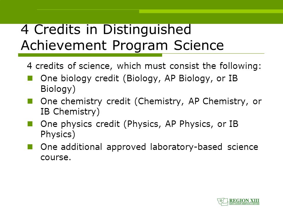 4 Credits in Distinguished Achievement Program Science 4 credits of science, which must consist the following: One biology credit (Biology, AP Biology, or IB Biology) One chemistry credit (Chemistry, AP Chemistry, or IB Chemistry) One physics credit (Physics, AP Physics, or IB Physics) One additional approved laboratory-based science course.