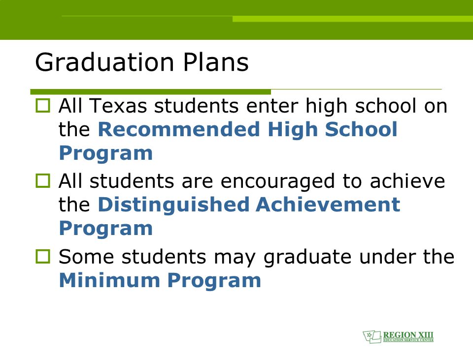 Graduation Plans  All Texas students enter high school on the Recommended High School Program  All students are encouraged to achieve the Distinguished Achievement Program  Some students may graduate under the Minimum Program
