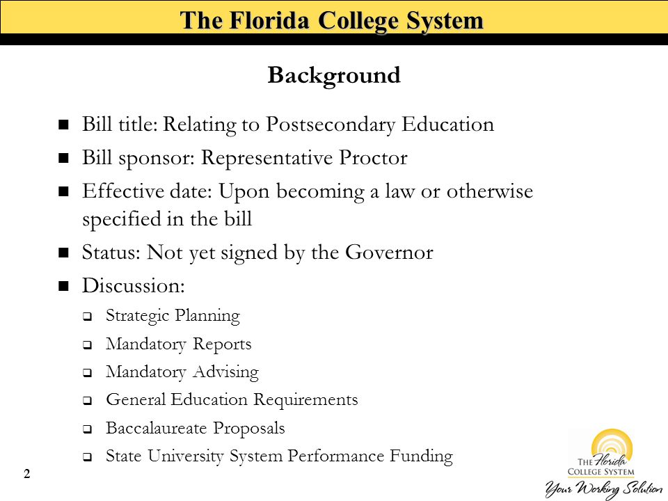 The Florida College System Background Bill title: Relating to Postsecondary Education Bill sponsor: Representative Proctor Effective date: Upon becoming a law or otherwise specified in the bill Status: Not yet signed by the Governor Discussion:  Strategic Planning  Mandatory Reports  Mandatory Advising  General Education Requirements  Baccalaureate Proposals  State University System Performance Funding 2