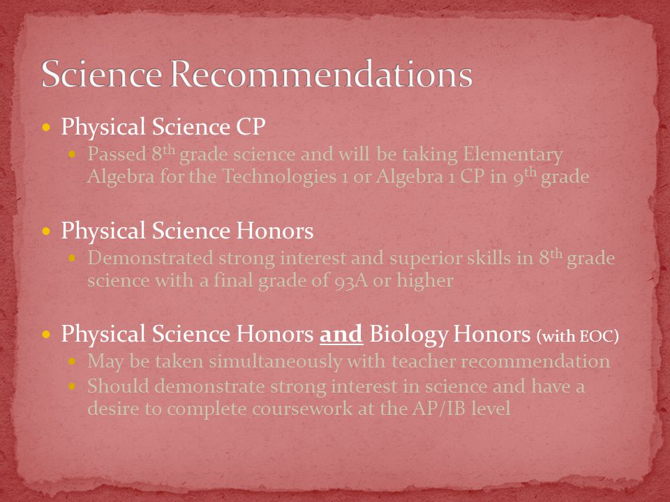 Physical Science CP Passed 8 th grade science and will be taking Elementary Algebra for the Technologies 1 or Algebra 1 CP in 9 th grade Physical Science Honors Demonstrated strong interest and superior skills in 8 th grade science with a final grade of 93A or higher Physical Science Honors and Biology Honors (with EOC) May be taken simultaneously with teacher recommendation Should demonstrate strong interest in science and have a desire to complete coursework at the AP/IB level