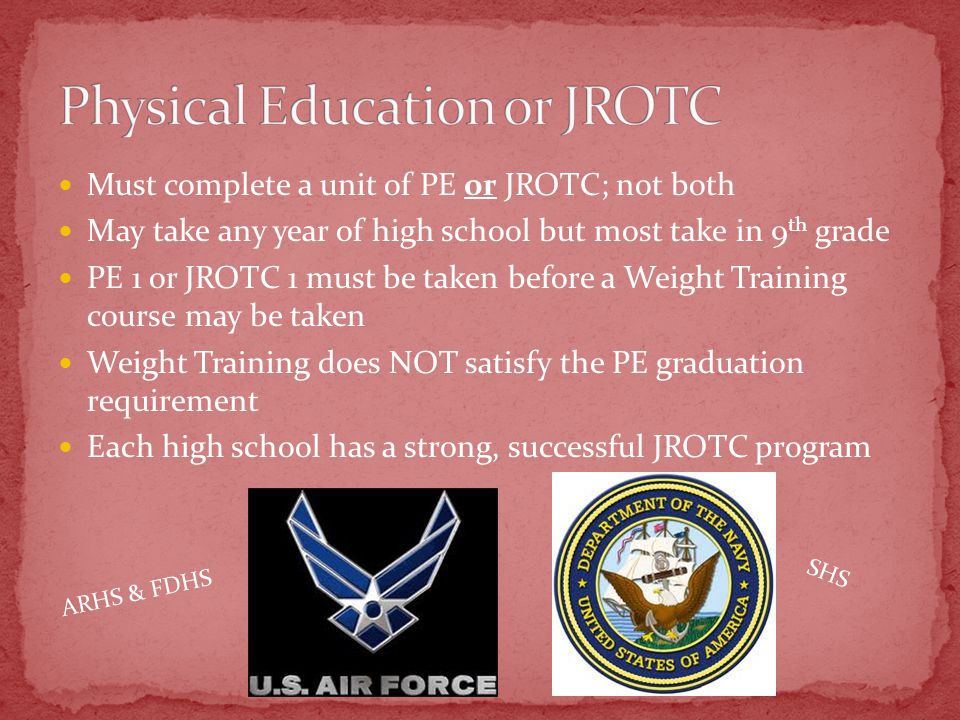 Must complete a unit of PE or JROTC; not both May take any year of high school but most take in 9 th grade PE 1 or JROTC 1 must be taken before a Weight Training course may be taken Weight Training does NOT satisfy the PE graduation requirement Each high school has a strong, successful JROTC program ARHS & FDHS SHS