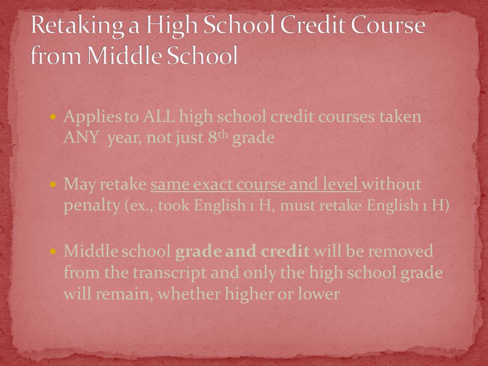 Applies to ALL high school credit courses taken ANY year, not just 8 th grade May retake same exact course and level without penalty (ex., took English 1 H, must retake English 1 H) Middle school grade and credit will be removed from the transcript and only the high school grade will remain, whether higher or lower