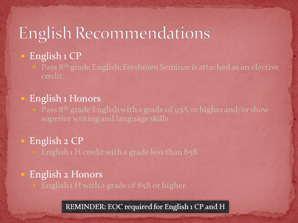 English 1 CP Pass 8 th grade English; Freshmen Seminar is attached as an elective credit English 1 Honors Pass 8 th grade English with a grade of 93A or higher and/or show superior writing and language skills English 2 CP English 1 H credit with a grade less than 85B English 2 Honors English 1 H with a grade of 85B or higher REMINDER: EOC required for English 1 CP and H