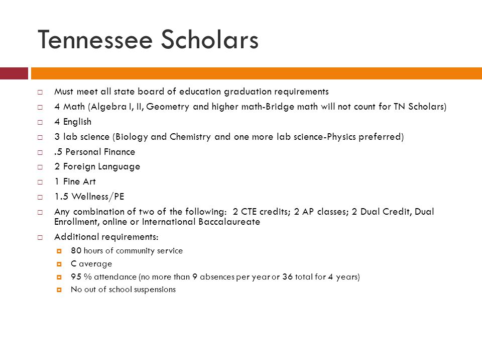 Tennessee Scholars  Must meet all state board of education graduation requirements  4 Math (Algebra I, II, Geometry and higher math-Bridge math will not count for TN Scholars)  4 English  3 lab science (Biology and Chemistry and one more lab science-Physics preferred) .5 Personal Finance  2 Foreign Language  1 Fine Art  1.5 Wellness/PE  Any combination of two of the following: 2 CTE credits; 2 AP classes; 2 Dual Credit, Dual Enrollment, online or International Baccalaureate  Additional requirements:  80 hours of community service  C average  95 % attendance (no more than 9 absences per year or 36 total for 4 years)  No out of school suspensions