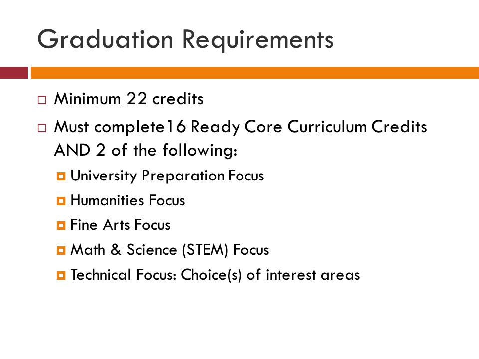 Graduation Requirements  Minimum 22 credits  Must complete16 Ready Core Curriculum Credits AND 2 of the following:  University Preparation Focus  Humanities Focus  Fine Arts Focus  Math & Science (STEM) Focus  Technical Focus: Choice(s) of interest areas