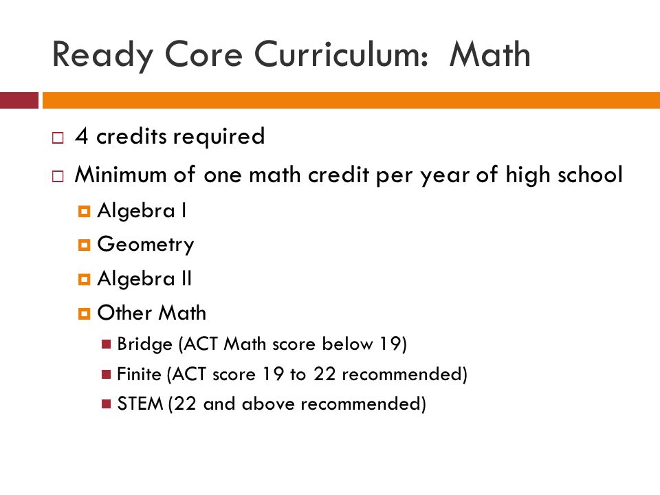 Ready Core Curriculum: Math  4 credits required  Minimum of one math credit per year of high school  Algebra I  Geometry  Algebra II  Other Math Bridge (ACT Math score below 19) Finite (ACT score 19 to 22 recommended) STEM (22 and above recommended)
