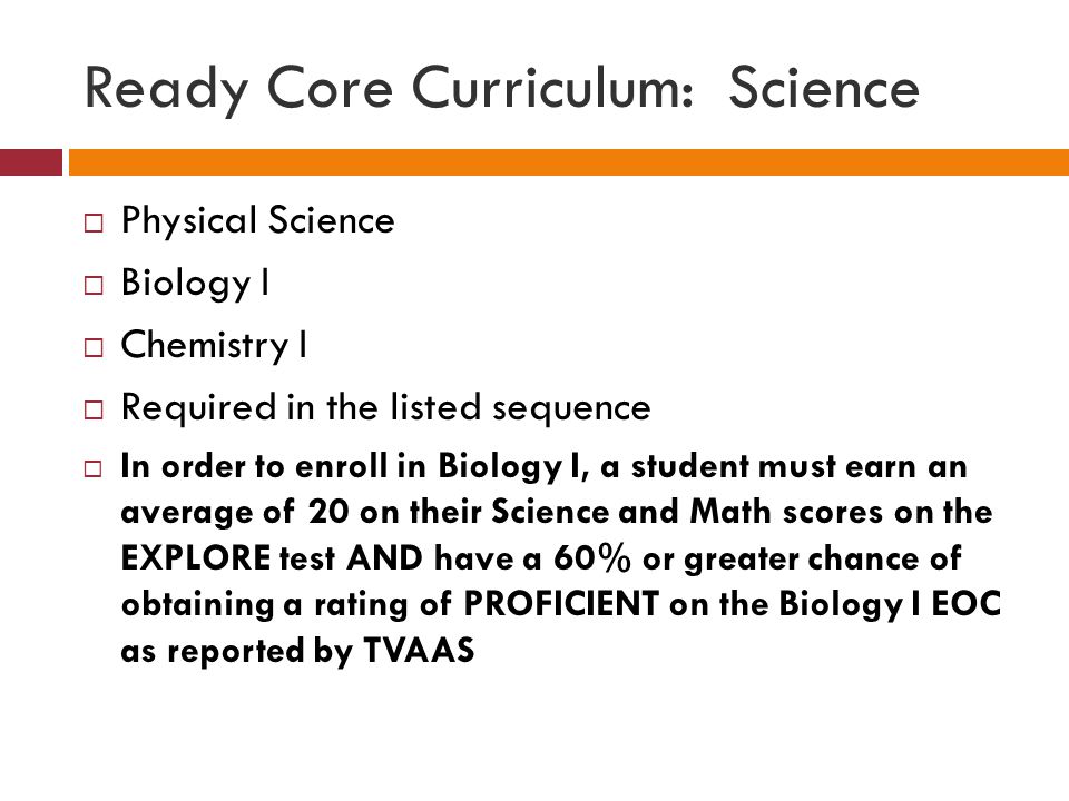 Ready Core Curriculum: Science  Physical Science  Biology I  Chemistry I  Required in the listed sequence  In order to enroll in Biology I, a student must earn an average of 20 on their Science and Math scores on the EXPLORE test AND have a 60% or greater chance of obtaining a rating of PROFICIENT on the Biology I EOC as reported by TVAAS