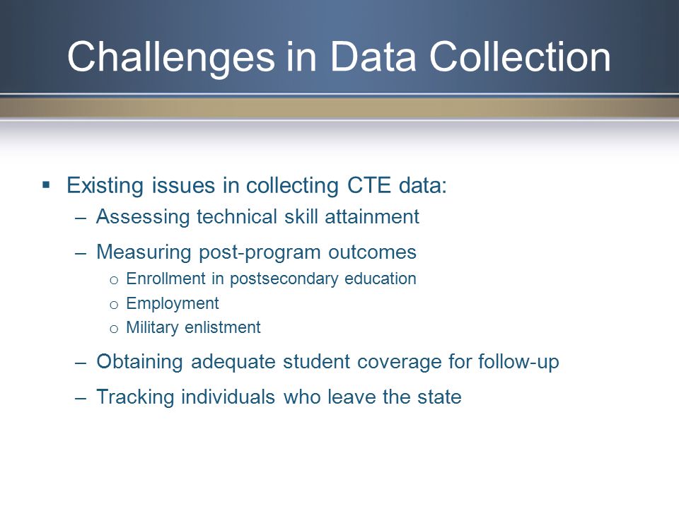  Existing issues in collecting CTE data: –Assessing technical skill attainment –Measuring post-program outcomes o Enrollment in postsecondary education o Employment o Military enlistment –Obtaining adequate student coverage for follow-up –Tracking individuals who leave the state Challenges in Data Collection