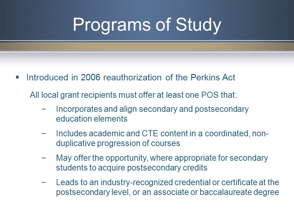 Programs of Study  Introduced in 2006 reauthorization of the Perkins Act All local grant recipients must offer at least one POS that: −Incorporates and align secondary and postsecondary education elements −Includes academic and CTE content in a coordinated, non- duplicative progression of courses −May offer the opportunity, where appropriate for secondary students to acquire postsecondary credits −Leads to an industry-recognized credential or certificate at the postsecondary level, or an associate or baccalaureate degree