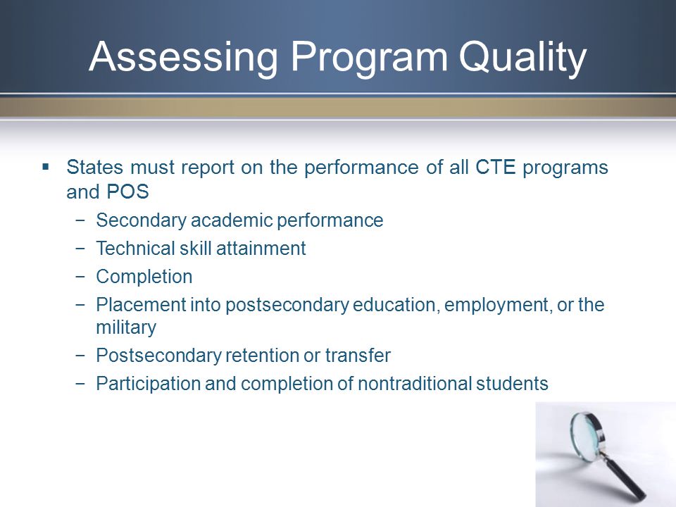 Assessing Program Quality  States must report on the performance of all CTE programs and POS −Secondary academic performance −Technical skill attainment −Completion −Placement into postsecondary education, employment, or the military −Postsecondary retention or transfer −Participation and completion of nontraditional students