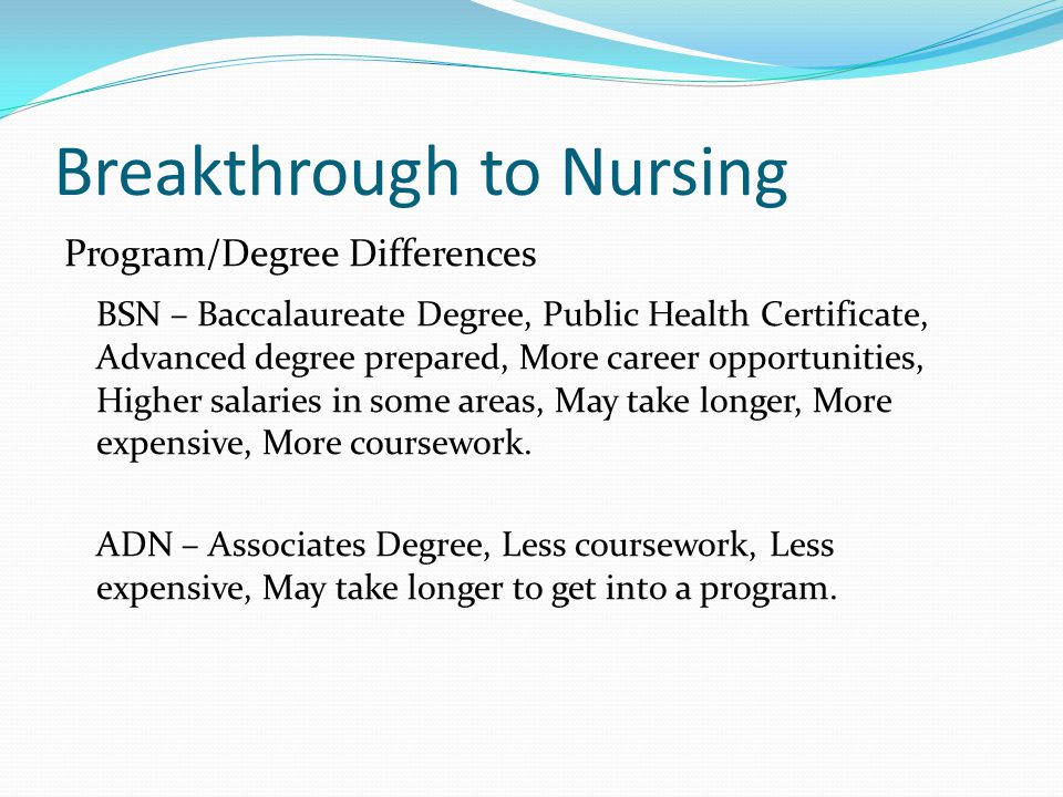 Breakthrough to Nursing Program/Degree Differences BSN – Baccalaureate Degree, Public Health Certificate, Advanced degree prepared, More career opportunities, Higher salaries in some areas, May take longer, More expensive, More coursework.