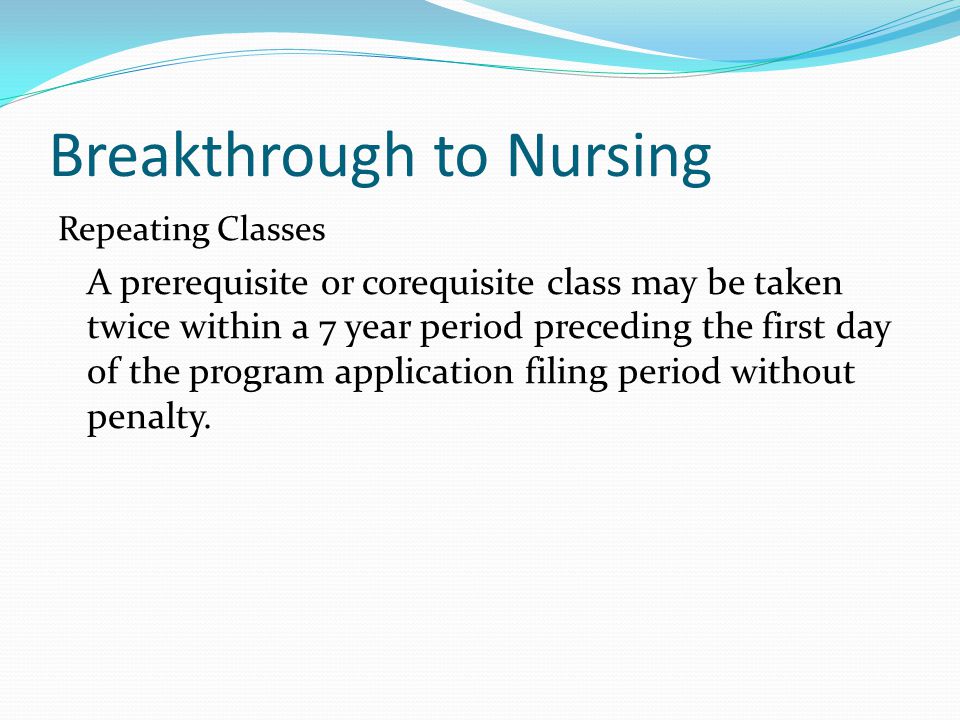 Breakthrough to Nursing Repeating Classes A prerequisite or corequisite class may be taken twice within a 7 year period preceding the first day of the program application filing period without penalty.