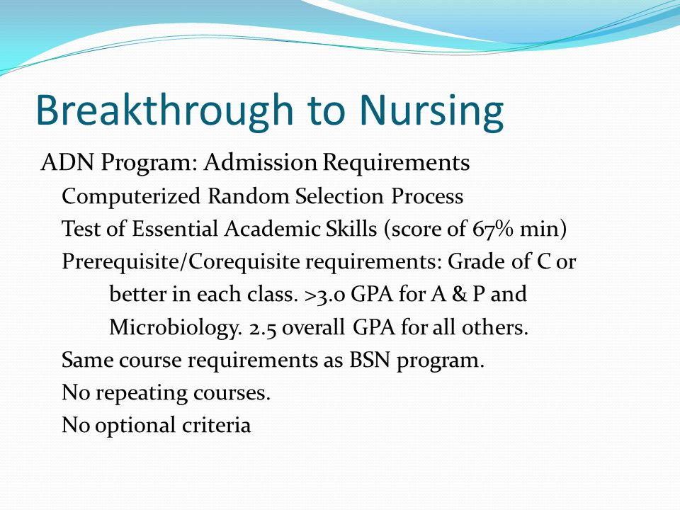 Breakthrough to Nursing ADN Program: Admission Requirements Computerized Random Selection Process Test of Essential Academic Skills (score of 67% min) Prerequisite/Corequisite requirements: Grade of C or better in each class.