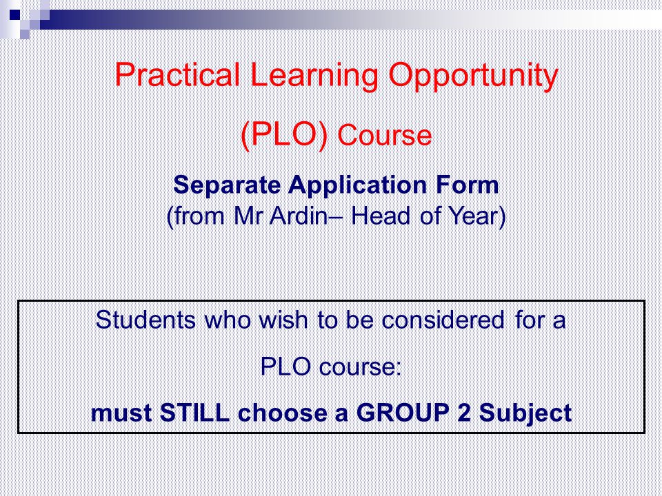 Practical Learning Opportunity (PLO) Course Separate Application Form (from Mr Ardin– Head of Year) Students who wish to be considered for a PLO course: must STILL choose a GROUP 2 Subject