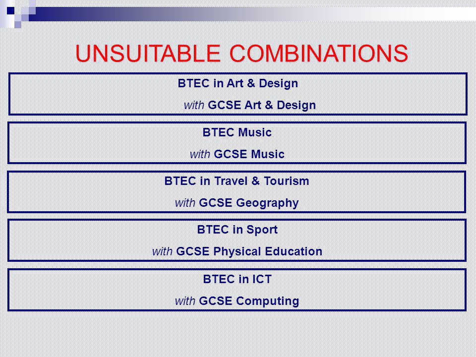 UNSUITABLE COMBINATIONS BTEC in Art & Design with GCSE Art & Design BTEC Music with GCSE Music BTEC in Travel & Tourism with GCSE Geography BTEC in Sport with GCSE Physical Education BTEC in ICT with GCSE Computing