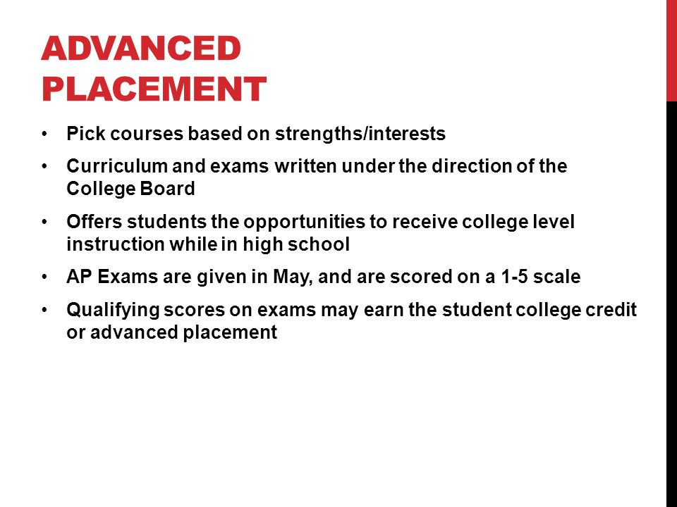 ADVANCED PLACEMENT Pick courses based on strengths/interests Curriculum and exams written under the direction of the College Board Offers students the opportunities to receive college level instruction while in high school AP Exams are given in May, and are scored on a 1-5 scale Qualifying scores on exams may earn the student college credit or advanced placement