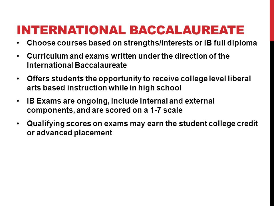 INTERNATIONAL BACCALAUREATE Choose courses based on strengths/interests or IB full diploma Curriculum and exams written under the direction of the International Baccalaureate Offers students the opportunity to receive college level liberal arts based instruction while in high school IB Exams are ongoing, include internal and external components, and are scored on a 1-7 scale Qualifying scores on exams may earn the student college credit or advanced placement