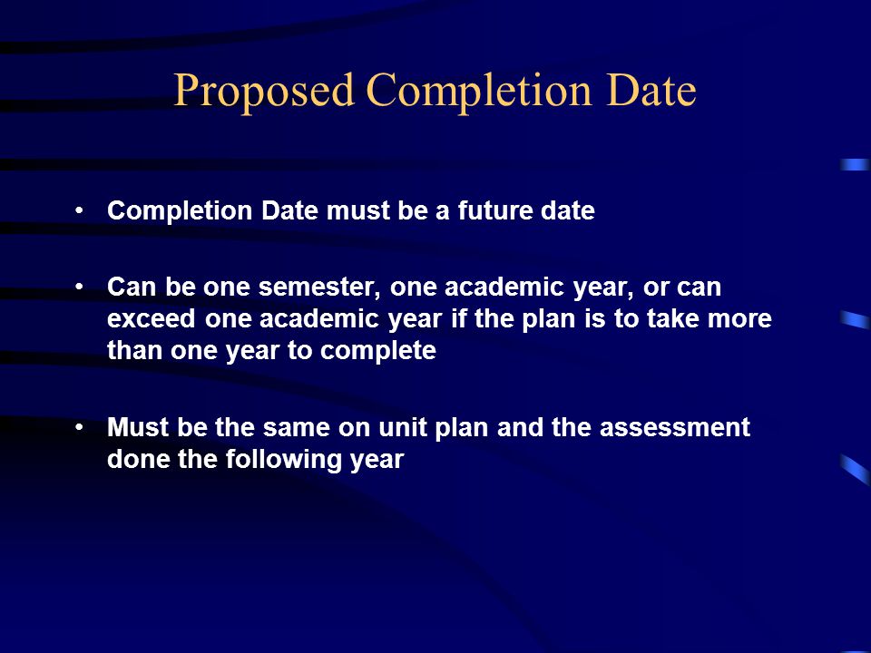 Proposed Completion Date Completion Date must be a future date Can be one semester, one academic year, or can exceed one academic year if the plan is to take more than one year to complete Must be the same on unit plan and the assessment done the following year
