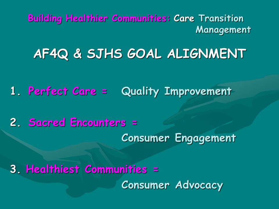 Building Healthier Communities: Care Transition Management AF4Q & SJHS GOAL ALIGNMENT 1.Perfect Care = Quality Improvement 2.Sacred Encounters = Consumer Engagement 3.