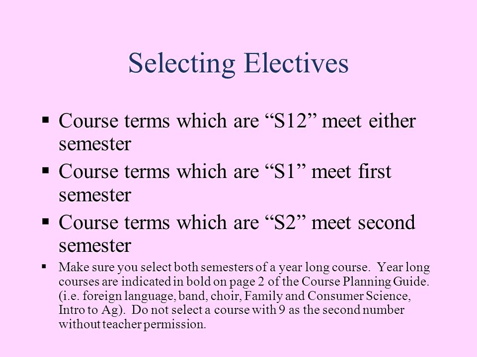 Selecting Electives  Course terms which are S12 meet either semester  Course terms which are S1 meet first semester  Course terms which are S2 meet second semester  Make sure you select both semesters of a year long course.