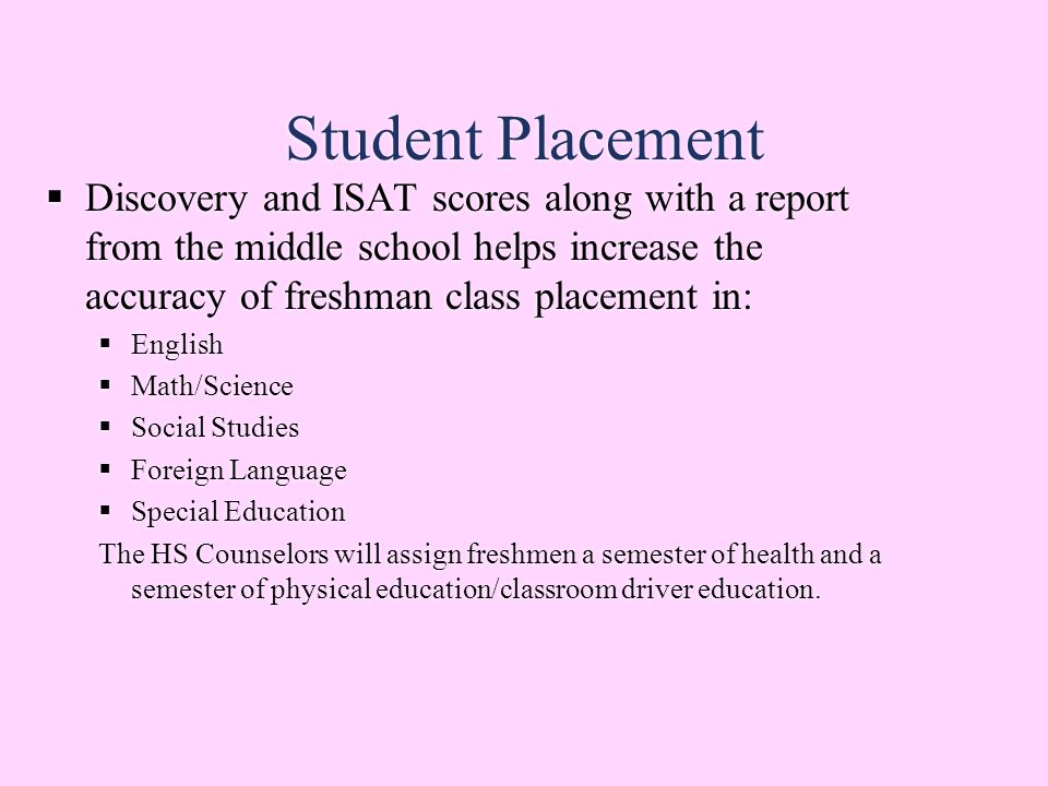 Student Placement  Discovery and ISAT scores along with a report from the middle school helps increase the accuracy of freshman class placement in:  English  Math/Science  Social Studies  Foreign Language  Special Education The HS Counselors will assign freshmen a semester of health and a semester of physical education/classroom driver education.