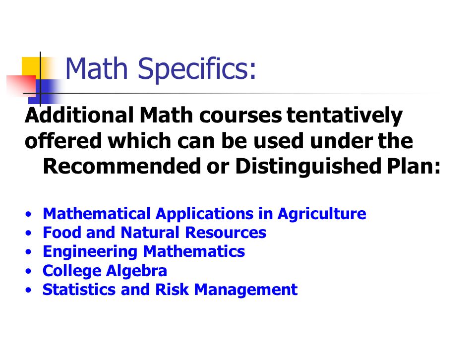 Math Specifics: Additional Math courses tentatively offered which can be used under the Recommended or Distinguished Plan: Mathematical Applications in Agriculture Food and Natural Resources Engineering Mathematics College Algebra Statistics and Risk Management