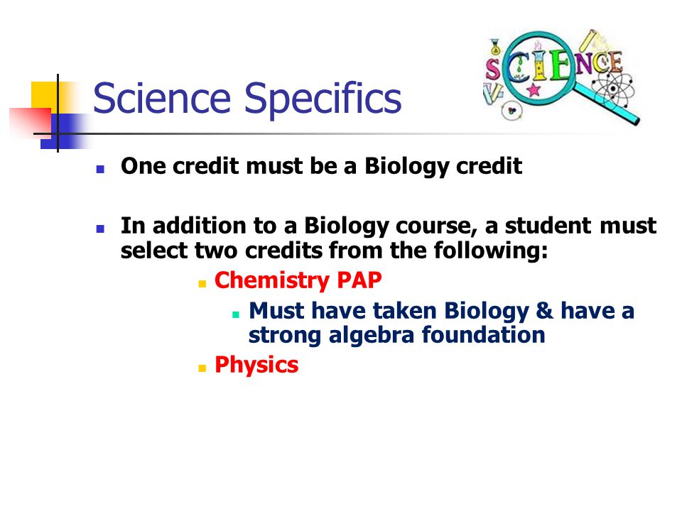 Science Specifics One credit must be a Biology credit In addition to a Biology course, a student must select two credits from the following: Chemistry PAP Must have taken Biology & have a strong algebra foundation Physics