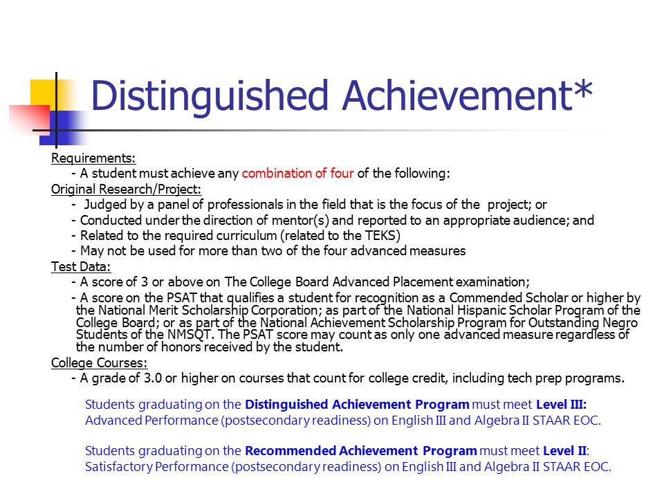 Distinguished Achievement* Requirements: - A student must achieve any combination of four of the following: Original Research/Project: - Judged by a panel of professionals in the field that is the focus of the project; or - Conducted under the direction of mentor(s) and reported to an appropriate audience; and - Related to the required curriculum (related to the TEKS) - May not be used for more than two of the four advanced measures Test Data: - A score of 3 or above on The College Board Advanced Placement examination; - A score on the PSAT that qualifies a student for recognition as a Commended Scholar or higher by the National Merit Scholarship Corporation; as part of the National Hispanic Scholar Program of the College Board; or as part of the National Achievement Scholarship Program for Outstanding Negro Students of the NMSQT.