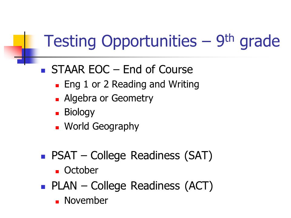 Testing Opportunities – 9 th grade STAAR EOC – End of Course Eng 1 or 2 Reading and Writing Algebra or Geometry Biology World Geography PSAT – College Readiness (SAT) October PLAN – College Readiness (ACT) November