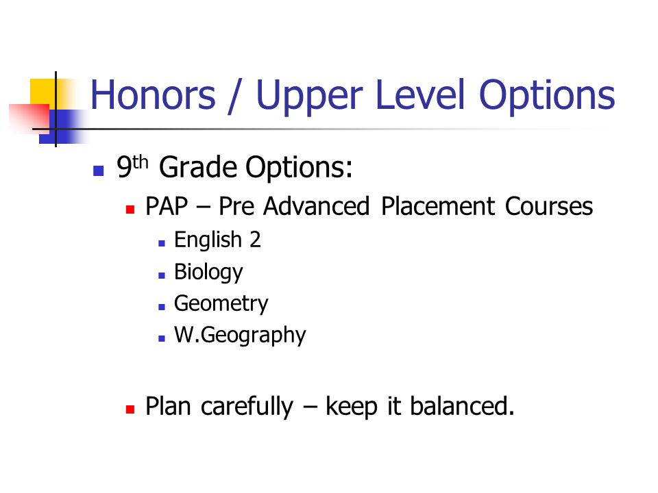 Honors / Upper Level Options 9 th Grade Options: PAP – Pre Advanced Placement Courses English 2 Biology Geometry W.Geography Plan carefully – keep it balanced.