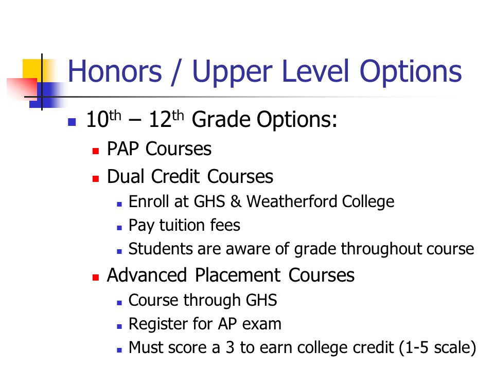 Honors / Upper Level Options 10 th – 12 th Grade Options: PAP Courses Dual Credit Courses Enroll at GHS & Weatherford College Pay tuition fees Students are aware of grade throughout course Advanced Placement Courses Course through GHS Register for AP exam Must score a 3 to earn college credit (1-5 scale)