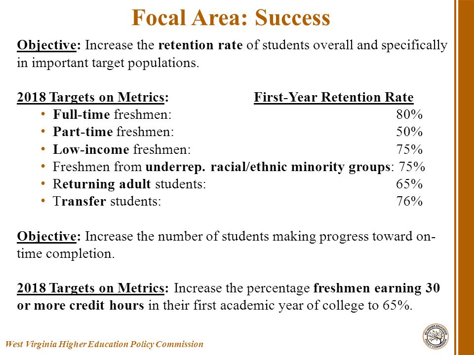 West Virginia Higher Education Policy Commission Focal Area: Success Objective: Increase the retention rate of students overall and specifically in important target populations.