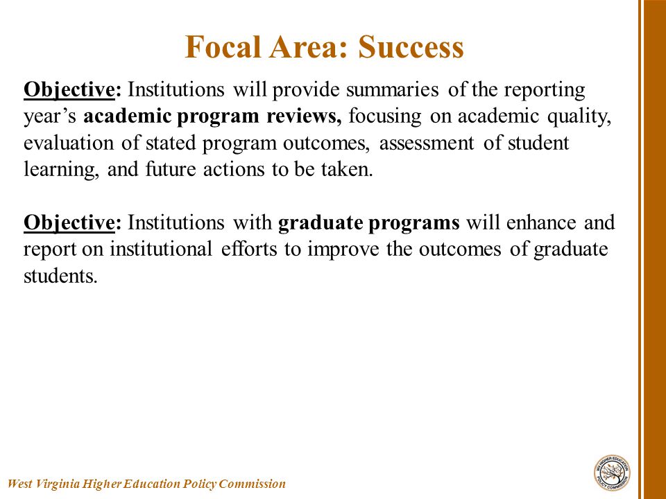 West Virginia Higher Education Policy Commission Focal Area: Success Objective: Institutions will provide summaries of the reporting year’s academic program reviews, focusing on academic quality, evaluation of stated program outcomes, assessment of student learning, and future actions to be taken.