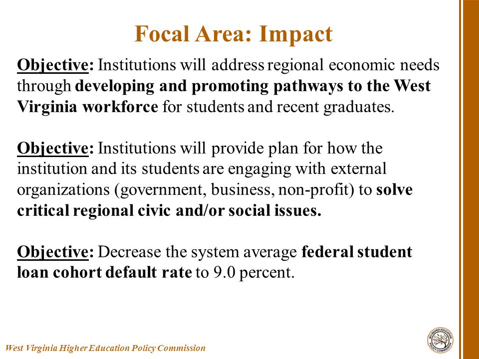 West Virginia Higher Education Policy Commission Focal Area: Impact Objective: Institutions will address regional economic needs through developing and promoting pathways to the West Virginia workforce for students and recent graduates.