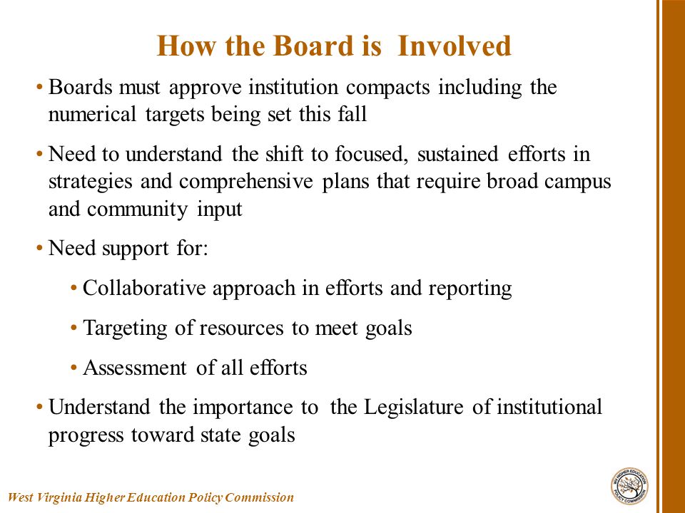 Boards must approve institution compacts including the numerical targets being set this fall Need to understand the shift to focused, sustained efforts in strategies and comprehensive plans that require broad campus and community input Need support for: Collaborative approach in efforts and reporting Targeting of resources to meet goals Assessment of all efforts Understand the importance to the Legislature of institutional progress toward state goals West Virginia Higher Education Policy Commission How the Board is Involved