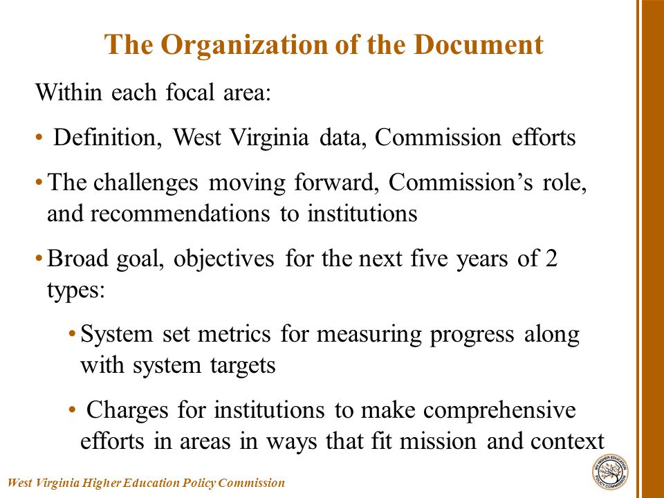 Within each focal area: Definition, West Virginia data, Commission efforts The challenges moving forward, Commission’s role, and recommendations to institutions Broad goal, objectives for the next five years of 2 types: System set metrics for measuring progress along with system targets Charges for institutions to make comprehensive efforts in areas in ways that fit mission and context West Virginia Higher Education Policy Commission The Organization of the Document