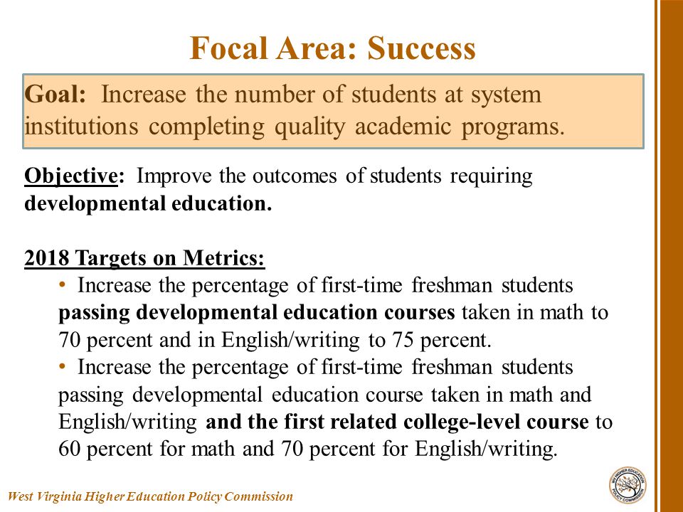 West Virginia Higher Education Policy Commission Focal Area: Success Goal: Increase the number of students at system institutions completing quality academic programs.