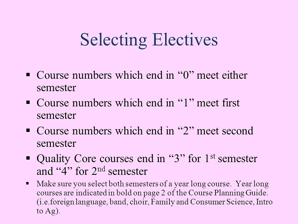 Selecting Electives  Course numbers which end in 0 meet either semester  Course numbers which end in 1 meet first semester  Course numbers which end in 2 meet second semester  Quality Core courses end in 3 for 1 st semester and 4 for 2 nd semester  Make sure you select both semesters of a year long course.
