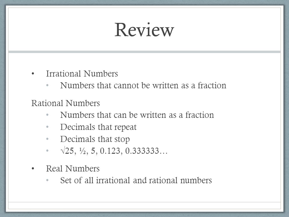 Review Irrational Numbers Numbers that cannot be written as a fraction Rational Numbers Numbers that can be written as a fraction Decimals that repeat Decimals that stop √25, ½, 5, 0.123, … Real Numbers Set of all irrational and rational numbers