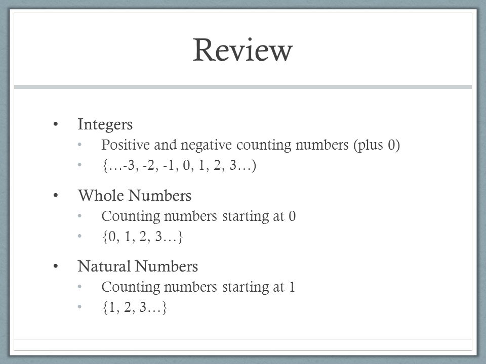 Review Integers Positive and negative counting numbers (plus 0) {…-3, -2, -1, 0, 1, 2, 3…) Whole Numbers Counting numbers starting at 0 {0, 1, 2, 3…} Natural Numbers Counting numbers starting at 1 {1, 2, 3…}