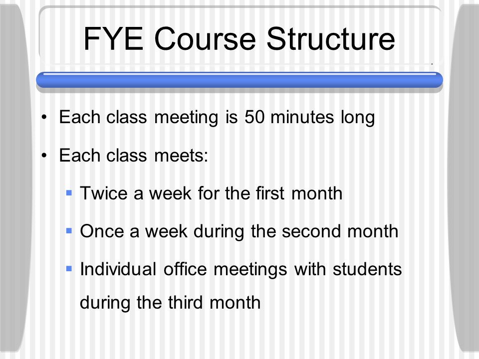 FYE Course Structure Each class meeting is 50 minutes long Each class meets:  Twice a week for the first month  Once a week during the second month  Individual office meetings with students during the third month