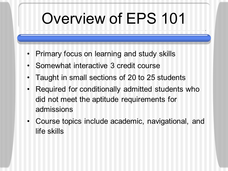 Overview of EPS 101 Primary focus on learning and study skills Somewhat interactive 3 credit course Taught in small sections of 20 to 25 students Required for conditionally admitted students who did not meet the aptitude requirements for admissions Course topics include academic, navigational, and life skills