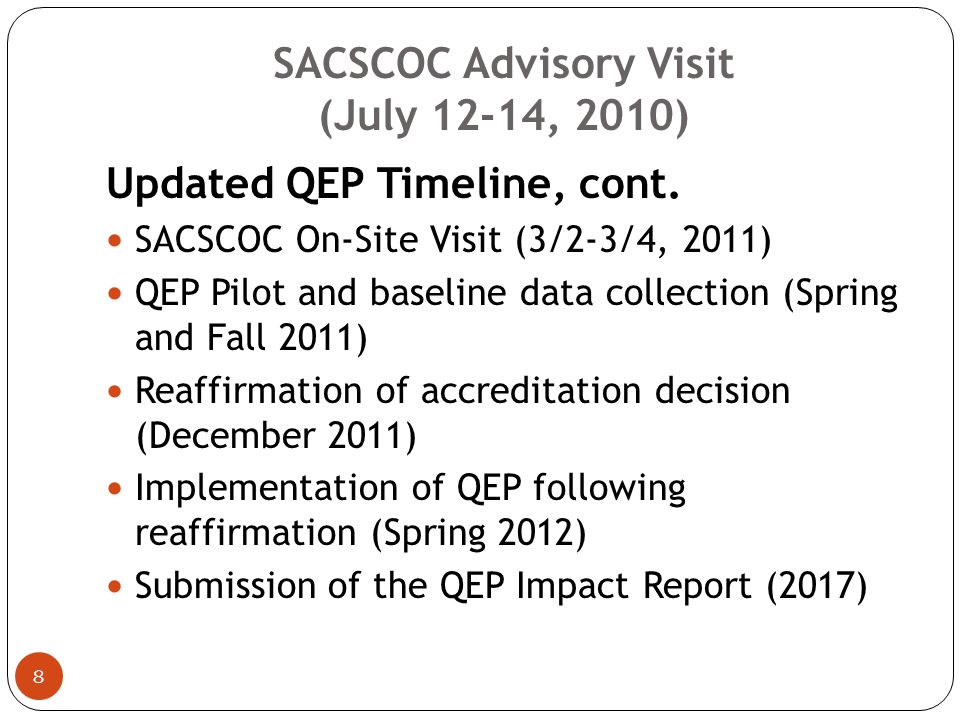 SACSCOC Advisory Visit (July 12-14, 2010) 7 Updated QEP Timeline Orientation of SACS Leadership Team, Atlanta, Georgia (June 14, 2009) Broad-based QEP selection process (Fall 2009-Spring 2010) Submission of QEP Abstract and Organizational Chart (May 11, 2010) SACSCOC Advisory Visit (7/12-7/14, 2010) Nomination of QEP Lead Evaluator (By 1/15/2011) Submission of QEP Report (and Focused Report, if necessary) (1/15/2011)