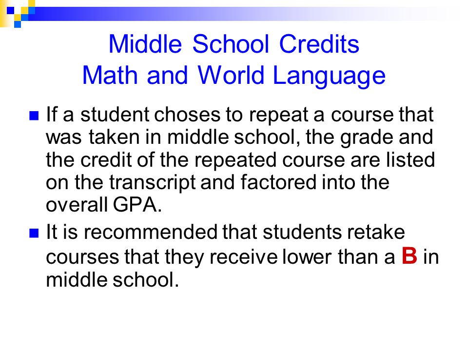 Middle School Credits Math and World Language If a student choses to repeat a course that was taken in middle school, the grade and the credit of the repeated course are listed on the transcript and factored into the overall GPA.