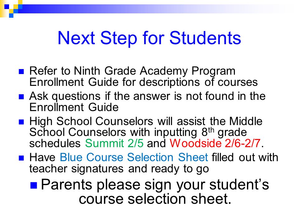 Next Step for Students Refer to Ninth Grade Academy Program Enrollment Guide for descriptions of courses Ask questions if the answer is not found in the Enrollment Guide High School Counselors will assist the Middle School Counselors with inputting 8 th grade schedules Summit 2/5 and Woodside 2/6-2/7.