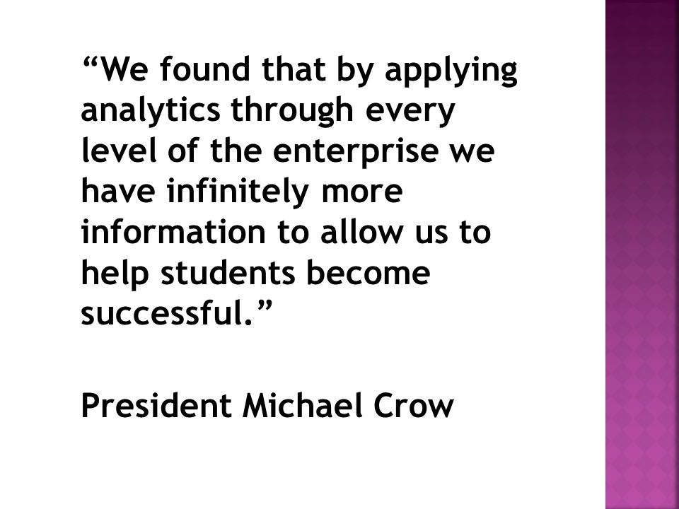 We found that by applying analytics through every level of the enterprise we have infinitely more information to allow us to help students become successful. President Michael Crow