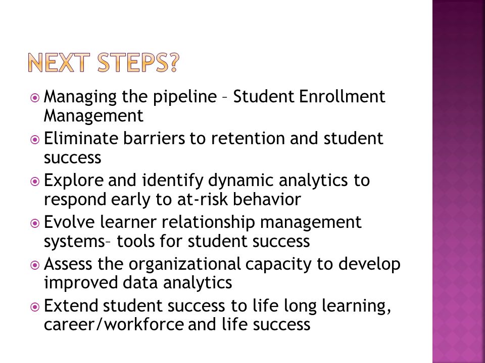  Managing the pipeline – Student Enrollment Management  Eliminate barriers to retention and student success  Explore and identify dynamic analytics to respond early to at-risk behavior  Evolve learner relationship management systems– tools for student success  Assess the organizational capacity to develop improved data analytics  Extend student success to life long learning, career/workforce and life success
