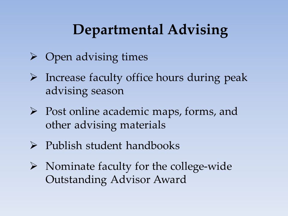 Departmental Advising  Open advising times  Increase faculty office hours during peak advising season  Post online academic maps, forms, and other advising materials  Publish student handbooks  Nominate faculty for the college-wide Outstanding Advisor Award