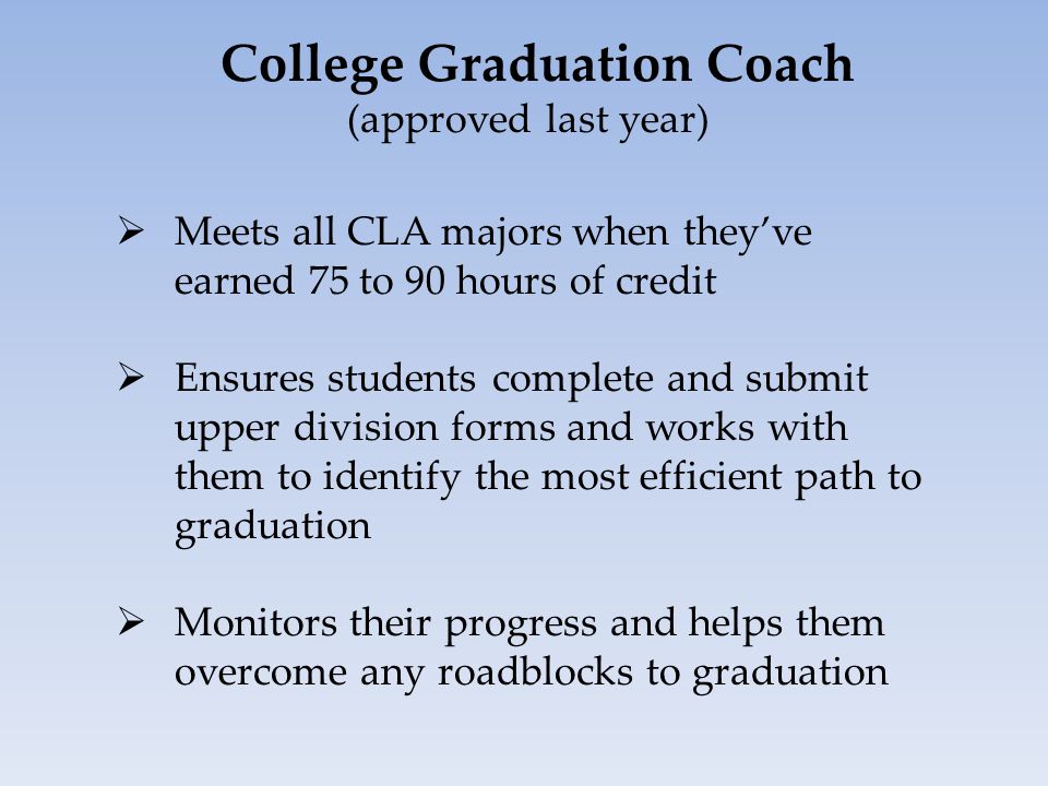 College Graduation Coach (approved last year)  Meets all CLA majors when they’ve earned 75 to 90 hours of credit  Ensures students complete and submit upper division forms and works with them to identify the most efficient path to graduation  Monitors their progress and helps them overcome any roadblocks to graduation