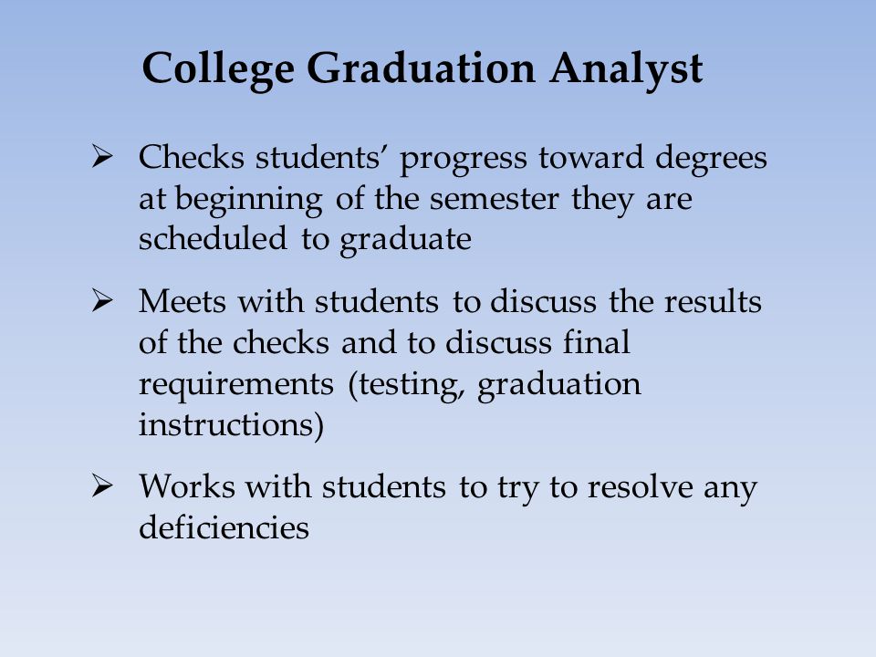 College Graduation Analyst  Checks students’ progress toward degrees at beginning of the semester they are scheduled to graduate  Meets with students to discuss the results of the checks and to discuss final requirements (testing, graduation instructions)  Works with students to try to resolve any deficiencies
